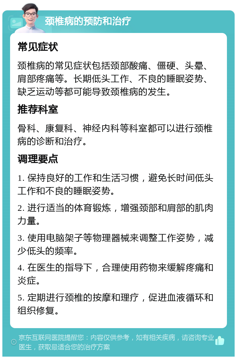 颈椎病的预防和治疗 常见症状 颈椎病的常见症状包括颈部酸痛、僵硬、头晕、肩部疼痛等。长期低头工作、不良的睡眠姿势、缺乏运动等都可能导致颈椎病的发生。 推荐科室 骨科、康复科、神经内科等科室都可以进行颈椎病的诊断和治疗。 调理要点 1. 保持良好的工作和生活习惯，避免长时间低头工作和不良的睡眠姿势。 2. 进行适当的体育锻炼，增强颈部和肩部的肌肉力量。 3. 使用电脑架子等物理器械来调整工作姿势，减少低头的频率。 4. 在医生的指导下，合理使用药物来缓解疼痛和炎症。 5. 定期进行颈椎的按摩和理疗，促进血液循环和组织修复。