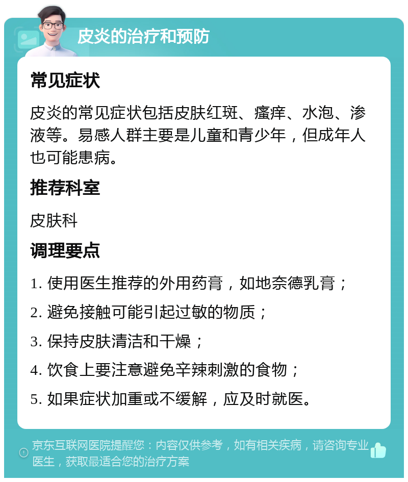 皮炎的治疗和预防 常见症状 皮炎的常见症状包括皮肤红斑、瘙痒、水泡、渗液等。易感人群主要是儿童和青少年，但成年人也可能患病。 推荐科室 皮肤科 调理要点 1. 使用医生推荐的外用药膏，如地奈德乳膏； 2. 避免接触可能引起过敏的物质； 3. 保持皮肤清洁和干燥； 4. 饮食上要注意避免辛辣刺激的食物； 5. 如果症状加重或不缓解，应及时就医。