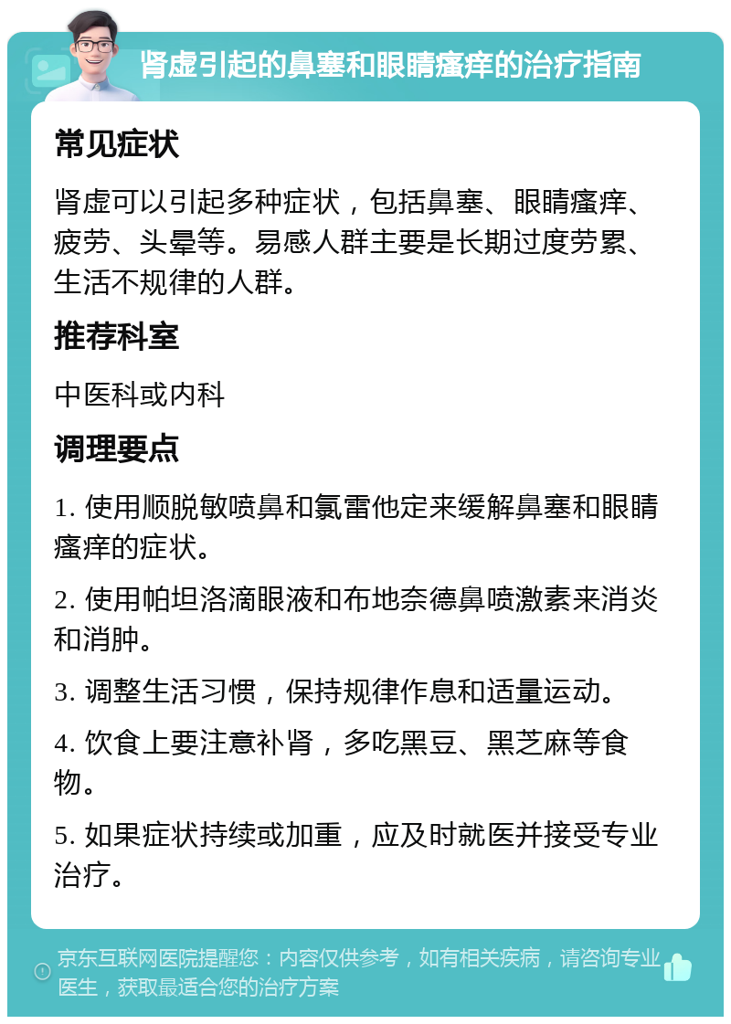 肾虚引起的鼻塞和眼睛瘙痒的治疗指南 常见症状 肾虚可以引起多种症状，包括鼻塞、眼睛瘙痒、疲劳、头晕等。易感人群主要是长期过度劳累、生活不规律的人群。 推荐科室 中医科或内科 调理要点 1. 使用顺脱敏喷鼻和氯雷他定来缓解鼻塞和眼睛瘙痒的症状。 2. 使用帕坦洛滴眼液和布地奈德鼻喷激素来消炎和消肿。 3. 调整生活习惯，保持规律作息和适量运动。 4. 饮食上要注意补肾，多吃黑豆、黑芝麻等食物。 5. 如果症状持续或加重，应及时就医并接受专业治疗。