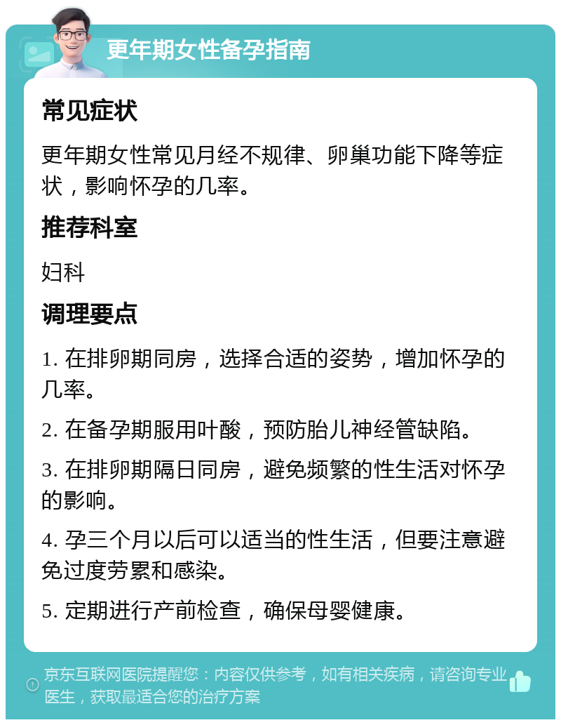 更年期女性备孕指南 常见症状 更年期女性常见月经不规律、卵巢功能下降等症状，影响怀孕的几率。 推荐科室 妇科 调理要点 1. 在排卵期同房，选择合适的姿势，增加怀孕的几率。 2. 在备孕期服用叶酸，预防胎儿神经管缺陷。 3. 在排卵期隔日同房，避免频繁的性生活对怀孕的影响。 4. 孕三个月以后可以适当的性生活，但要注意避免过度劳累和感染。 5. 定期进行产前检查，确保母婴健康。