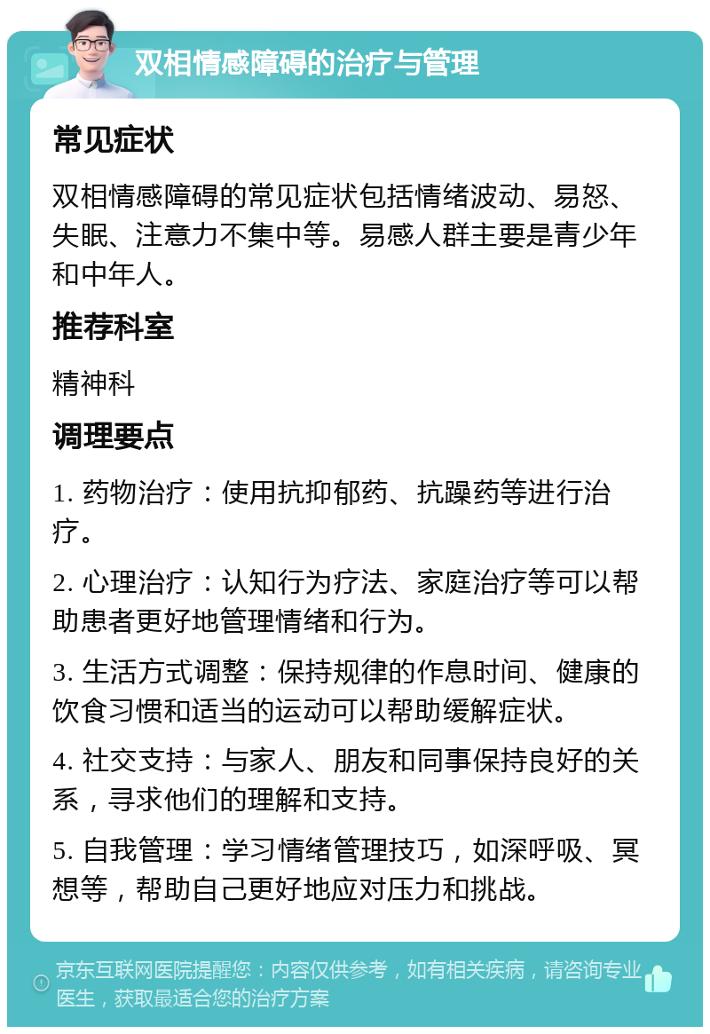 双相情感障碍的治疗与管理 常见症状 双相情感障碍的常见症状包括情绪波动、易怒、失眠、注意力不集中等。易感人群主要是青少年和中年人。 推荐科室 精神科 调理要点 1. 药物治疗：使用抗抑郁药、抗躁药等进行治疗。 2. 心理治疗：认知行为疗法、家庭治疗等可以帮助患者更好地管理情绪和行为。 3. 生活方式调整：保持规律的作息时间、健康的饮食习惯和适当的运动可以帮助缓解症状。 4. 社交支持：与家人、朋友和同事保持良好的关系，寻求他们的理解和支持。 5. 自我管理：学习情绪管理技巧，如深呼吸、冥想等，帮助自己更好地应对压力和挑战。