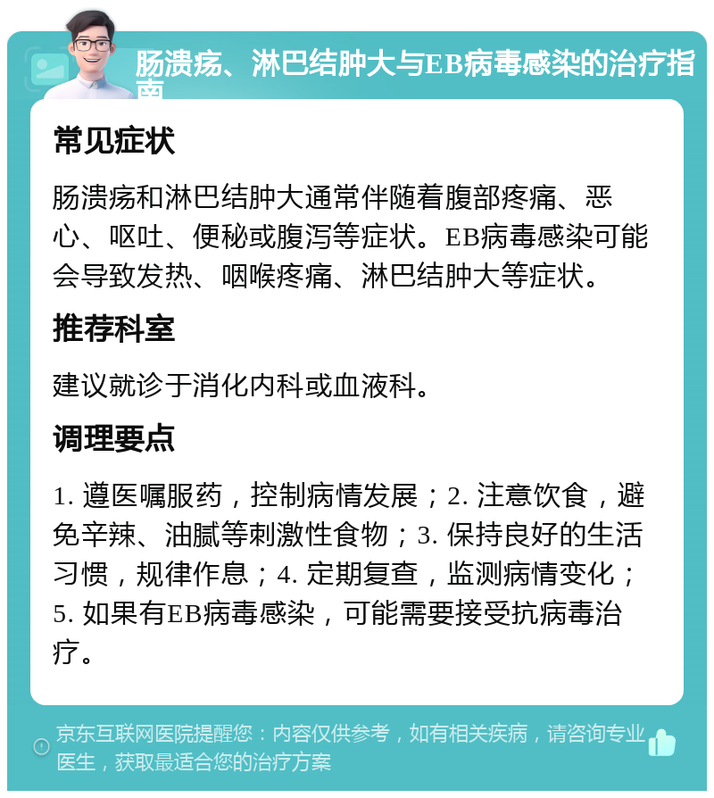 肠溃疡、淋巴结肿大与EB病毒感染的治疗指南 常见症状 肠溃疡和淋巴结肿大通常伴随着腹部疼痛、恶心、呕吐、便秘或腹泻等症状。EB病毒感染可能会导致发热、咽喉疼痛、淋巴结肿大等症状。 推荐科室 建议就诊于消化内科或血液科。 调理要点 1. 遵医嘱服药，控制病情发展；2. 注意饮食，避免辛辣、油腻等刺激性食物；3. 保持良好的生活习惯，规律作息；4. 定期复查，监测病情变化；5. 如果有EB病毒感染，可能需要接受抗病毒治疗。