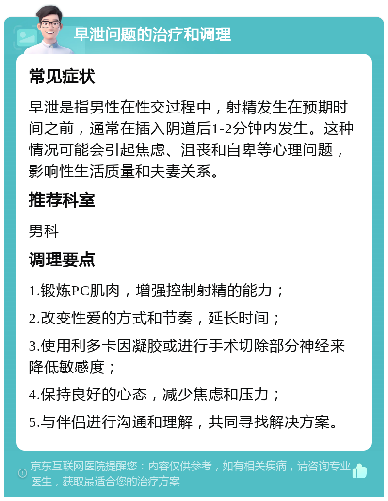 早泄问题的治疗和调理 常见症状 早泄是指男性在性交过程中，射精发生在预期时间之前，通常在插入阴道后1-2分钟内发生。这种情况可能会引起焦虑、沮丧和自卑等心理问题，影响性生活质量和夫妻关系。 推荐科室 男科 调理要点 1.锻炼PC肌肉，增强控制射精的能力； 2.改变性爱的方式和节奏，延长时间； 3.使用利多卡因凝胶或进行手术切除部分神经来降低敏感度； 4.保持良好的心态，减少焦虑和压力； 5.与伴侣进行沟通和理解，共同寻找解决方案。