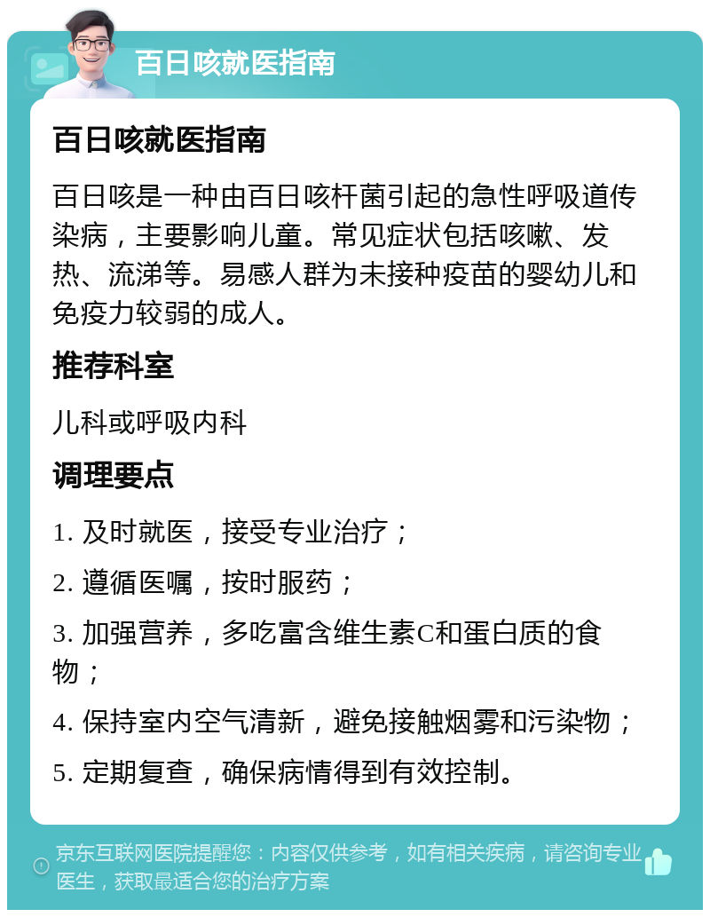 百日咳就医指南 百日咳就医指南 百日咳是一种由百日咳杆菌引起的急性呼吸道传染病，主要影响儿童。常见症状包括咳嗽、发热、流涕等。易感人群为未接种疫苗的婴幼儿和免疫力较弱的成人。 推荐科室 儿科或呼吸内科 调理要点 1. 及时就医，接受专业治疗； 2. 遵循医嘱，按时服药； 3. 加强营养，多吃富含维生素C和蛋白质的食物； 4. 保持室内空气清新，避免接触烟雾和污染物； 5. 定期复查，确保病情得到有效控制。