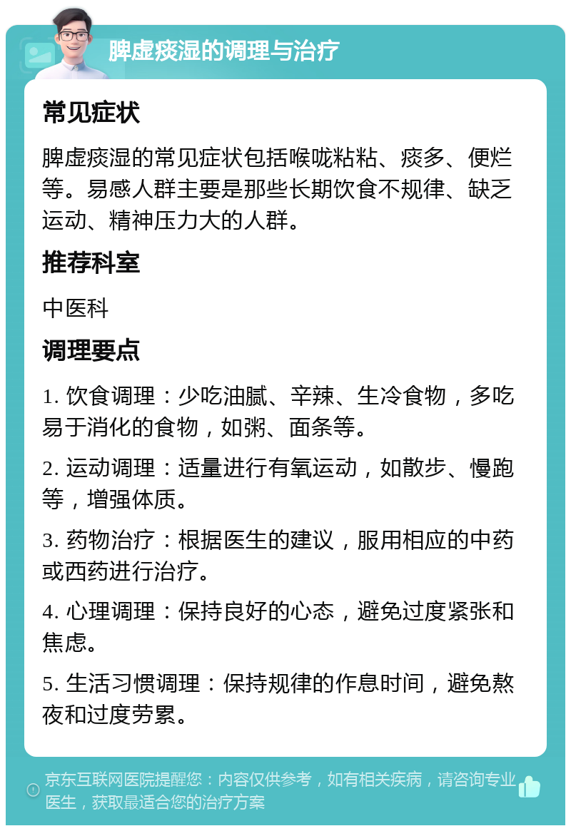 脾虚痰湿的调理与治疗 常见症状 脾虚痰湿的常见症状包括喉咙粘粘、痰多、便烂等。易感人群主要是那些长期饮食不规律、缺乏运动、精神压力大的人群。 推荐科室 中医科 调理要点 1. 饮食调理：少吃油腻、辛辣、生冷食物，多吃易于消化的食物，如粥、面条等。 2. 运动调理：适量进行有氧运动，如散步、慢跑等，增强体质。 3. 药物治疗：根据医生的建议，服用相应的中药或西药进行治疗。 4. 心理调理：保持良好的心态，避免过度紧张和焦虑。 5. 生活习惯调理：保持规律的作息时间，避免熬夜和过度劳累。