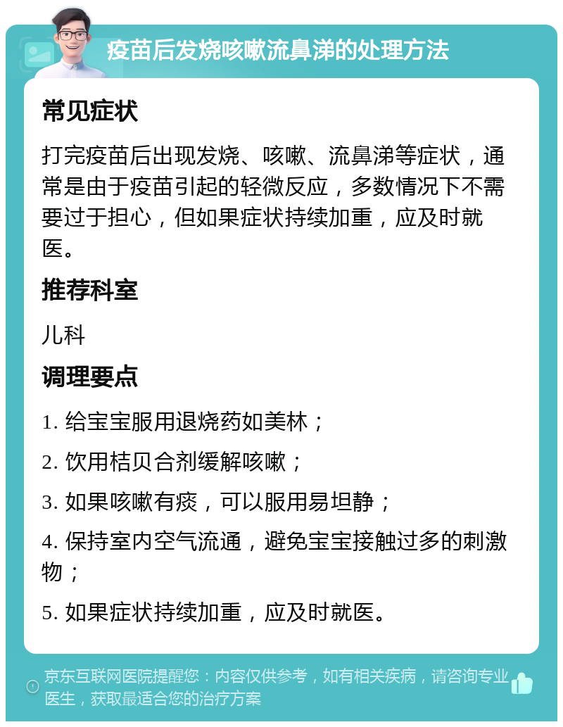 疫苗后发烧咳嗽流鼻涕的处理方法 常见症状 打完疫苗后出现发烧、咳嗽、流鼻涕等症状，通常是由于疫苗引起的轻微反应，多数情况下不需要过于担心，但如果症状持续加重，应及时就医。 推荐科室 儿科 调理要点 1. 给宝宝服用退烧药如美林； 2. 饮用桔贝合剂缓解咳嗽； 3. 如果咳嗽有痰，可以服用易坦静； 4. 保持室内空气流通，避免宝宝接触过多的刺激物； 5. 如果症状持续加重，应及时就医。