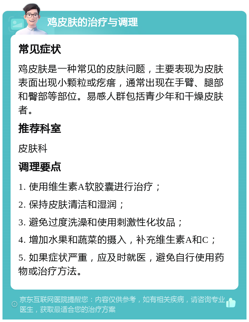 鸡皮肤的治疗与调理 常见症状 鸡皮肤是一种常见的皮肤问题，主要表现为皮肤表面出现小颗粒或疙瘩，通常出现在手臂、腿部和臀部等部位。易感人群包括青少年和干燥皮肤者。 推荐科室 皮肤科 调理要点 1. 使用维生素A软胶囊进行治疗； 2. 保持皮肤清洁和湿润； 3. 避免过度洗澡和使用刺激性化妆品； 4. 增加水果和蔬菜的摄入，补充维生素A和C； 5. 如果症状严重，应及时就医，避免自行使用药物或治疗方法。