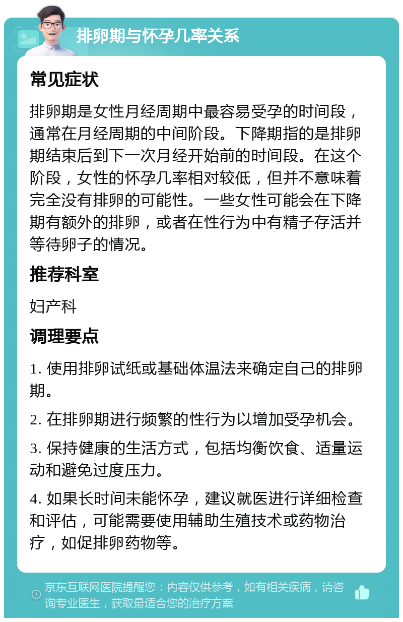 排卵期与怀孕几率关系 常见症状 排卵期是女性月经周期中最容易受孕的时间段，通常在月经周期的中间阶段。下降期指的是排卵期结束后到下一次月经开始前的时间段。在这个阶段，女性的怀孕几率相对较低，但并不意味着完全没有排卵的可能性。一些女性可能会在下降期有额外的排卵，或者在性行为中有精子存活并等待卵子的情况。 推荐科室 妇产科 调理要点 1. 使用排卵试纸或基础体温法来确定自己的排卵期。 2. 在排卵期进行频繁的性行为以增加受孕机会。 3. 保持健康的生活方式，包括均衡饮食、适量运动和避免过度压力。 4. 如果长时间未能怀孕，建议就医进行详细检查和评估，可能需要使用辅助生殖技术或药物治疗，如促排卵药物等。