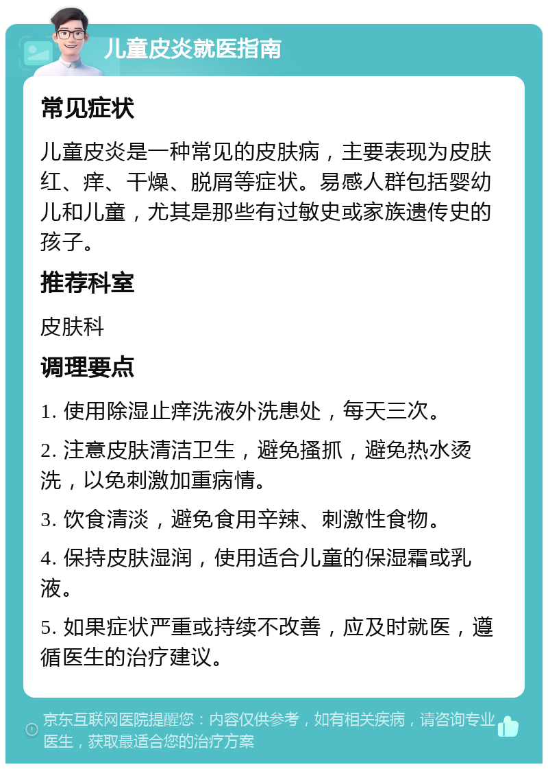 儿童皮炎就医指南 常见症状 儿童皮炎是一种常见的皮肤病，主要表现为皮肤红、痒、干燥、脱屑等症状。易感人群包括婴幼儿和儿童，尤其是那些有过敏史或家族遗传史的孩子。 推荐科室 皮肤科 调理要点 1. 使用除湿止痒洗液外洗患处，每天三次。 2. 注意皮肤清洁卫生，避免搔抓，避免热水烫洗，以免刺激加重病情。 3. 饮食清淡，避免食用辛辣、刺激性食物。 4. 保持皮肤湿润，使用适合儿童的保湿霜或乳液。 5. 如果症状严重或持续不改善，应及时就医，遵循医生的治疗建议。