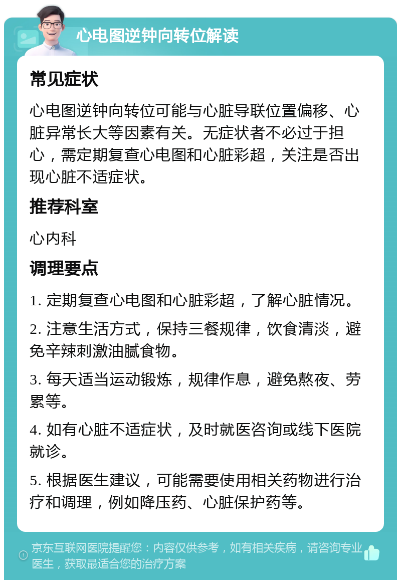 心电图逆钟向转位解读 常见症状 心电图逆钟向转位可能与心脏导联位置偏移、心脏异常长大等因素有关。无症状者不必过于担心，需定期复查心电图和心脏彩超，关注是否出现心脏不适症状。 推荐科室 心内科 调理要点 1. 定期复查心电图和心脏彩超，了解心脏情况。 2. 注意生活方式，保持三餐规律，饮食清淡，避免辛辣刺激油腻食物。 3. 每天适当运动锻炼，规律作息，避免熬夜、劳累等。 4. 如有心脏不适症状，及时就医咨询或线下医院就诊。 5. 根据医生建议，可能需要使用相关药物进行治疗和调理，例如降压药、心脏保护药等。