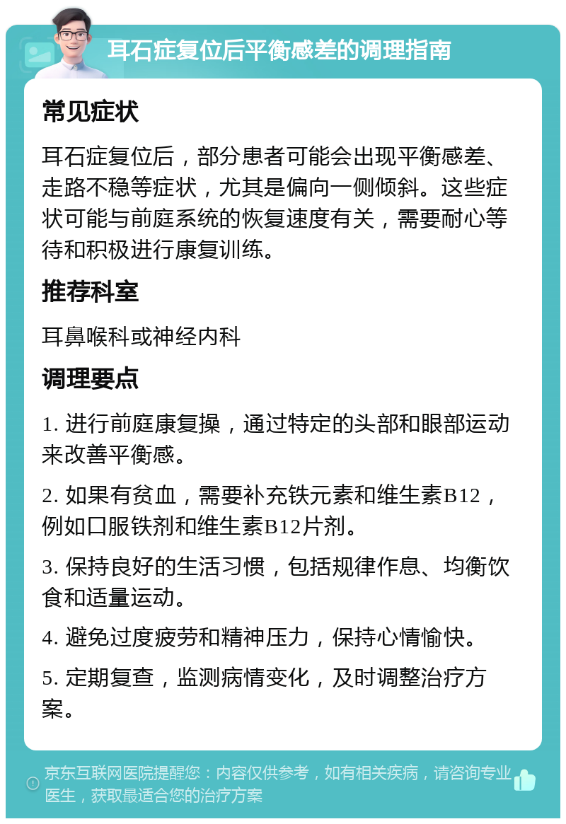 耳石症复位后平衡感差的调理指南 常见症状 耳石症复位后，部分患者可能会出现平衡感差、走路不稳等症状，尤其是偏向一侧倾斜。这些症状可能与前庭系统的恢复速度有关，需要耐心等待和积极进行康复训练。 推荐科室 耳鼻喉科或神经内科 调理要点 1. 进行前庭康复操，通过特定的头部和眼部运动来改善平衡感。 2. 如果有贫血，需要补充铁元素和维生素B12，例如口服铁剂和维生素B12片剂。 3. 保持良好的生活习惯，包括规律作息、均衡饮食和适量运动。 4. 避免过度疲劳和精神压力，保持心情愉快。 5. 定期复查，监测病情变化，及时调整治疗方案。