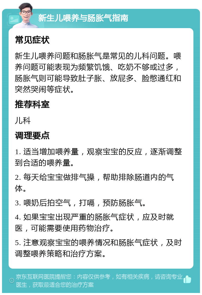 新生儿喂养与肠胀气指南 常见症状 新生儿喂养问题和肠胀气是常见的儿科问题。喂养问题可能表现为频繁饥饿、吃奶不够或过多，肠胀气则可能导致肚子胀、放屁多、脸憋通红和突然哭闹等症状。 推荐科室 儿科 调理要点 1. 适当增加喂养量，观察宝宝的反应，逐渐调整到合适的喂养量。 2. 每天给宝宝做排气操，帮助排除肠道内的气体。 3. 喂奶后拍空气，打嗝，预防肠胀气。 4. 如果宝宝出现严重的肠胀气症状，应及时就医，可能需要使用药物治疗。 5. 注意观察宝宝的喂养情况和肠胀气症状，及时调整喂养策略和治疗方案。