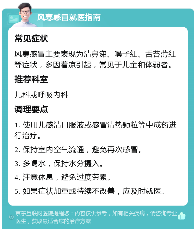 风寒感冒就医指南 常见症状 风寒感冒主要表现为清鼻涕、嗓子红、舌苔薄红等症状，多因着凉引起，常见于儿童和体弱者。 推荐科室 儿科或呼吸内科 调理要点 1. 使用儿感清口服液或感冒清热颗粒等中成药进行治疗。 2. 保持室内空气流通，避免再次感冒。 3. 多喝水，保持水分摄入。 4. 注意休息，避免过度劳累。 5. 如果症状加重或持续不改善，应及时就医。