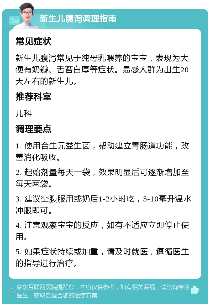 新生儿腹泻调理指南 常见症状 新生儿腹泻常见于纯母乳喂养的宝宝，表现为大便有奶瓣、舌苔白厚等症状。易感人群为出生20天左右的新生儿。 推荐科室 儿科 调理要点 1. 使用合生元益生菌，帮助建立胃肠道功能，改善消化吸收。 2. 起始剂量每天一袋，效果明显后可逐渐增加至每天两袋。 3. 建议空腹服用或奶后1-2小时吃，5-10毫升温水冲服即可。 4. 注意观察宝宝的反应，如有不适应立即停止使用。 5. 如果症状持续或加重，请及时就医，遵循医生的指导进行治疗。