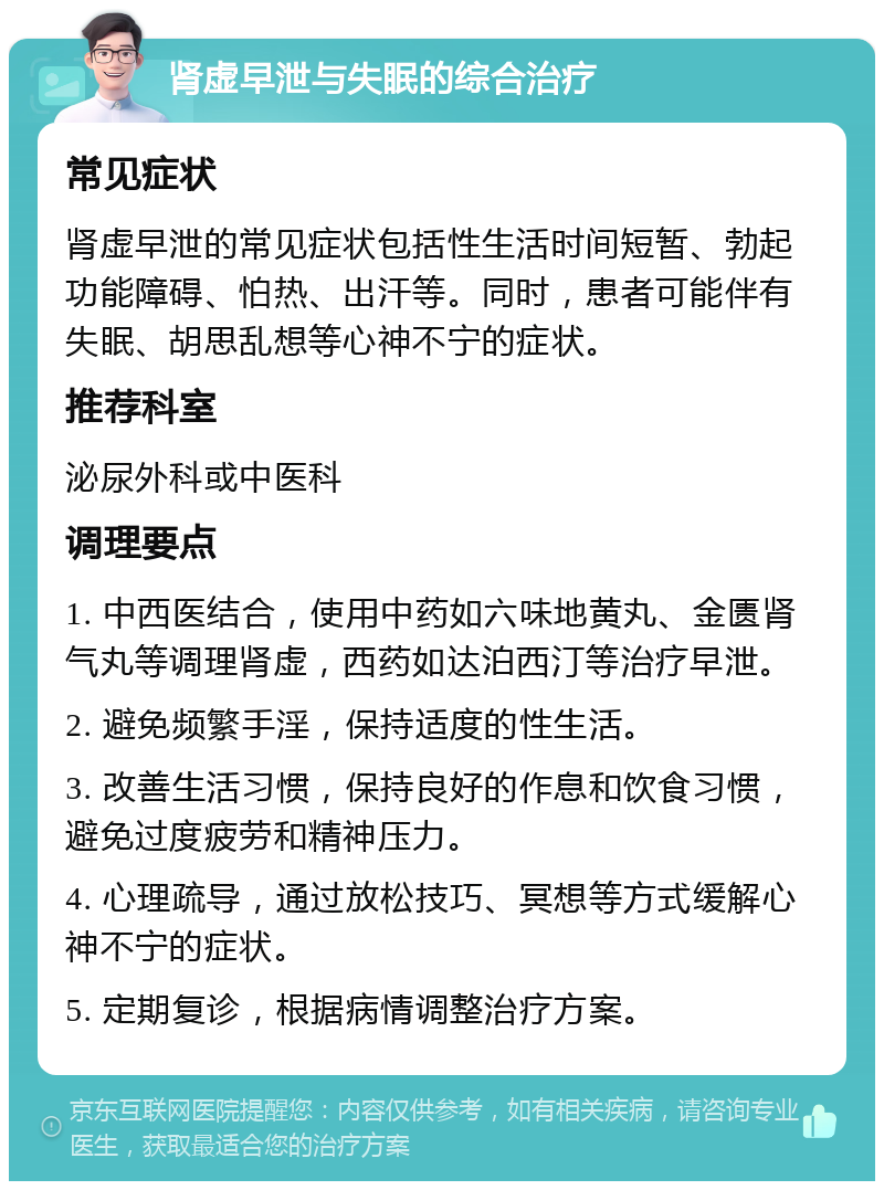 肾虚早泄与失眠的综合治疗 常见症状 肾虚早泄的常见症状包括性生活时间短暂、勃起功能障碍、怕热、出汗等。同时，患者可能伴有失眠、胡思乱想等心神不宁的症状。 推荐科室 泌尿外科或中医科 调理要点 1. 中西医结合，使用中药如六味地黄丸、金匮肾气丸等调理肾虚，西药如达泊西汀等治疗早泄。 2. 避免频繁手淫，保持适度的性生活。 3. 改善生活习惯，保持良好的作息和饮食习惯，避免过度疲劳和精神压力。 4. 心理疏导，通过放松技巧、冥想等方式缓解心神不宁的症状。 5. 定期复诊，根据病情调整治疗方案。