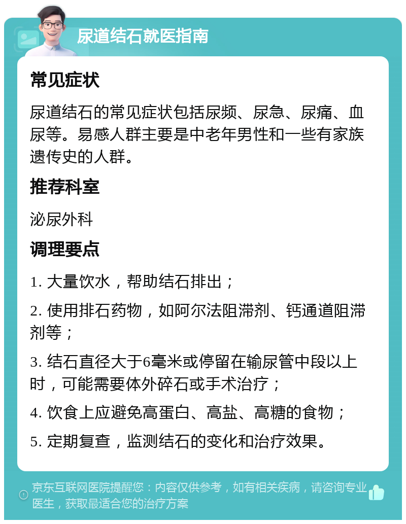 尿道结石就医指南 常见症状 尿道结石的常见症状包括尿频、尿急、尿痛、血尿等。易感人群主要是中老年男性和一些有家族遗传史的人群。 推荐科室 泌尿外科 调理要点 1. 大量饮水，帮助结石排出； 2. 使用排石药物，如阿尔法阻滞剂、钙通道阻滞剂等； 3. 结石直径大于6毫米或停留在输尿管中段以上时，可能需要体外碎石或手术治疗； 4. 饮食上应避免高蛋白、高盐、高糖的食物； 5. 定期复查，监测结石的变化和治疗效果。