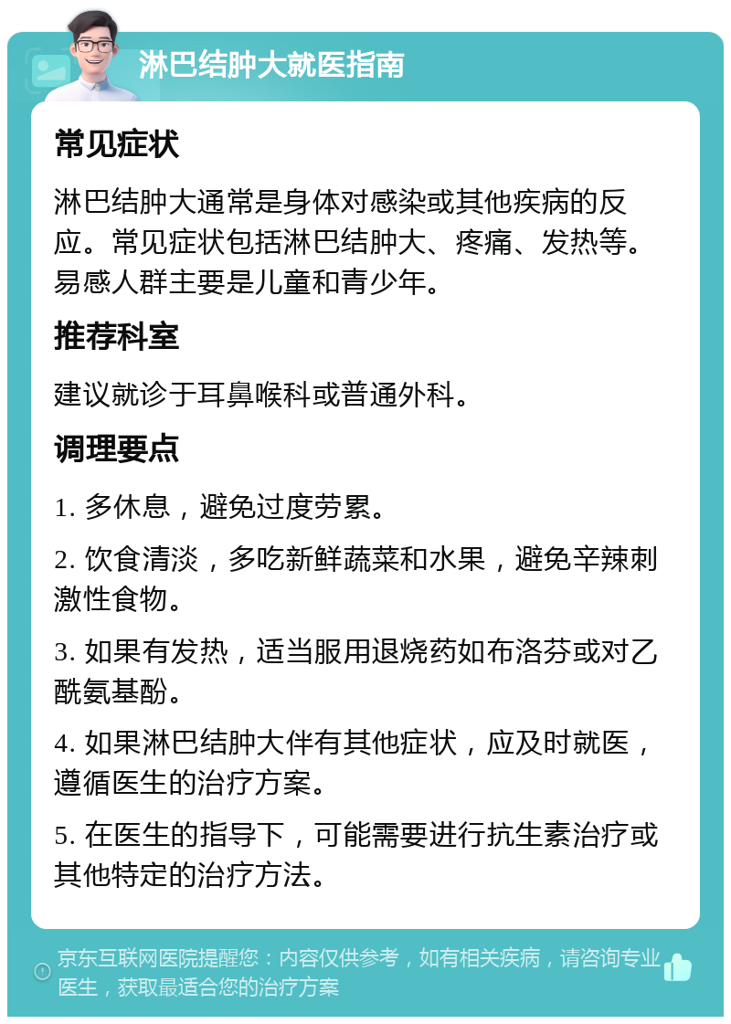 淋巴结肿大就医指南 常见症状 淋巴结肿大通常是身体对感染或其他疾病的反应。常见症状包括淋巴结肿大、疼痛、发热等。易感人群主要是儿童和青少年。 推荐科室 建议就诊于耳鼻喉科或普通外科。 调理要点 1. 多休息，避免过度劳累。 2. 饮食清淡，多吃新鲜蔬菜和水果，避免辛辣刺激性食物。 3. 如果有发热，适当服用退烧药如布洛芬或对乙酰氨基酚。 4. 如果淋巴结肿大伴有其他症状，应及时就医，遵循医生的治疗方案。 5. 在医生的指导下，可能需要进行抗生素治疗或其他特定的治疗方法。