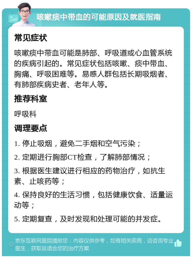 咳嗽痰中带血的可能原因及就医指南 常见症状 咳嗽痰中带血可能是肺部、呼吸道或心血管系统的疾病引起的。常见症状包括咳嗽、痰中带血、胸痛、呼吸困难等。易感人群包括长期吸烟者、有肺部疾病史者、老年人等。 推荐科室 呼吸科 调理要点 1. 停止吸烟，避免二手烟和空气污染； 2. 定期进行胸部CT检查，了解肺部情况； 3. 根据医生建议进行相应的药物治疗，如抗生素、止咳药等； 4. 保持良好的生活习惯，包括健康饮食、适量运动等； 5. 定期复查，及时发现和处理可能的并发症。