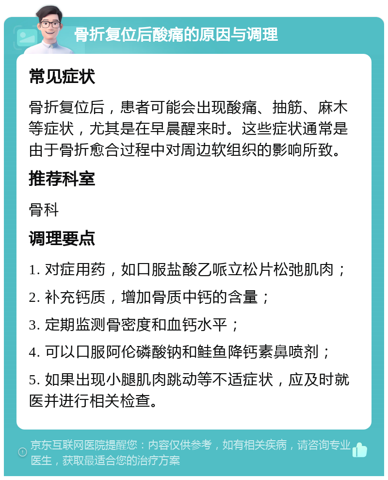 骨折复位后酸痛的原因与调理 常见症状 骨折复位后，患者可能会出现酸痛、抽筋、麻木等症状，尤其是在早晨醒来时。这些症状通常是由于骨折愈合过程中对周边软组织的影响所致。 推荐科室 骨科 调理要点 1. 对症用药，如口服盐酸乙哌立松片松弛肌肉； 2. 补充钙质，增加骨质中钙的含量； 3. 定期监测骨密度和血钙水平； 4. 可以口服阿伦磷酸钠和鲑鱼降钙素鼻喷剂； 5. 如果出现小腿肌肉跳动等不适症状，应及时就医并进行相关检查。