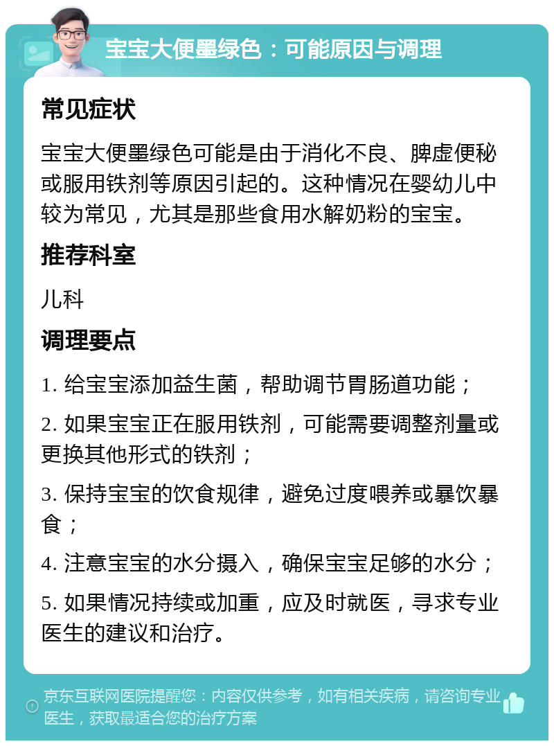 宝宝大便墨绿色：可能原因与调理 常见症状 宝宝大便墨绿色可能是由于消化不良、脾虚便秘或服用铁剂等原因引起的。这种情况在婴幼儿中较为常见，尤其是那些食用水解奶粉的宝宝。 推荐科室 儿科 调理要点 1. 给宝宝添加益生菌，帮助调节胃肠道功能； 2. 如果宝宝正在服用铁剂，可能需要调整剂量或更换其他形式的铁剂； 3. 保持宝宝的饮食规律，避免过度喂养或暴饮暴食； 4. 注意宝宝的水分摄入，确保宝宝足够的水分； 5. 如果情况持续或加重，应及时就医，寻求专业医生的建议和治疗。