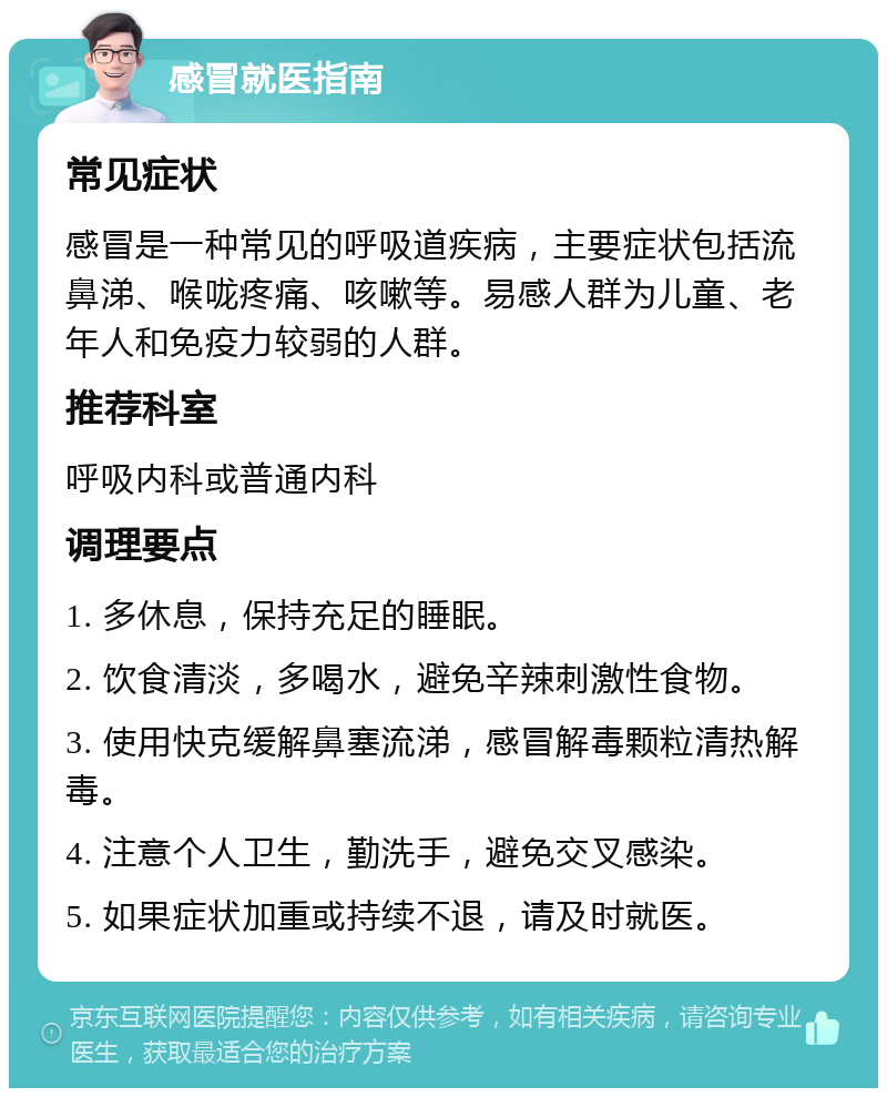 感冒就医指南 常见症状 感冒是一种常见的呼吸道疾病，主要症状包括流鼻涕、喉咙疼痛、咳嗽等。易感人群为儿童、老年人和免疫力较弱的人群。 推荐科室 呼吸内科或普通内科 调理要点 1. 多休息，保持充足的睡眠。 2. 饮食清淡，多喝水，避免辛辣刺激性食物。 3. 使用快克缓解鼻塞流涕，感冒解毒颗粒清热解毒。 4. 注意个人卫生，勤洗手，避免交叉感染。 5. 如果症状加重或持续不退，请及时就医。