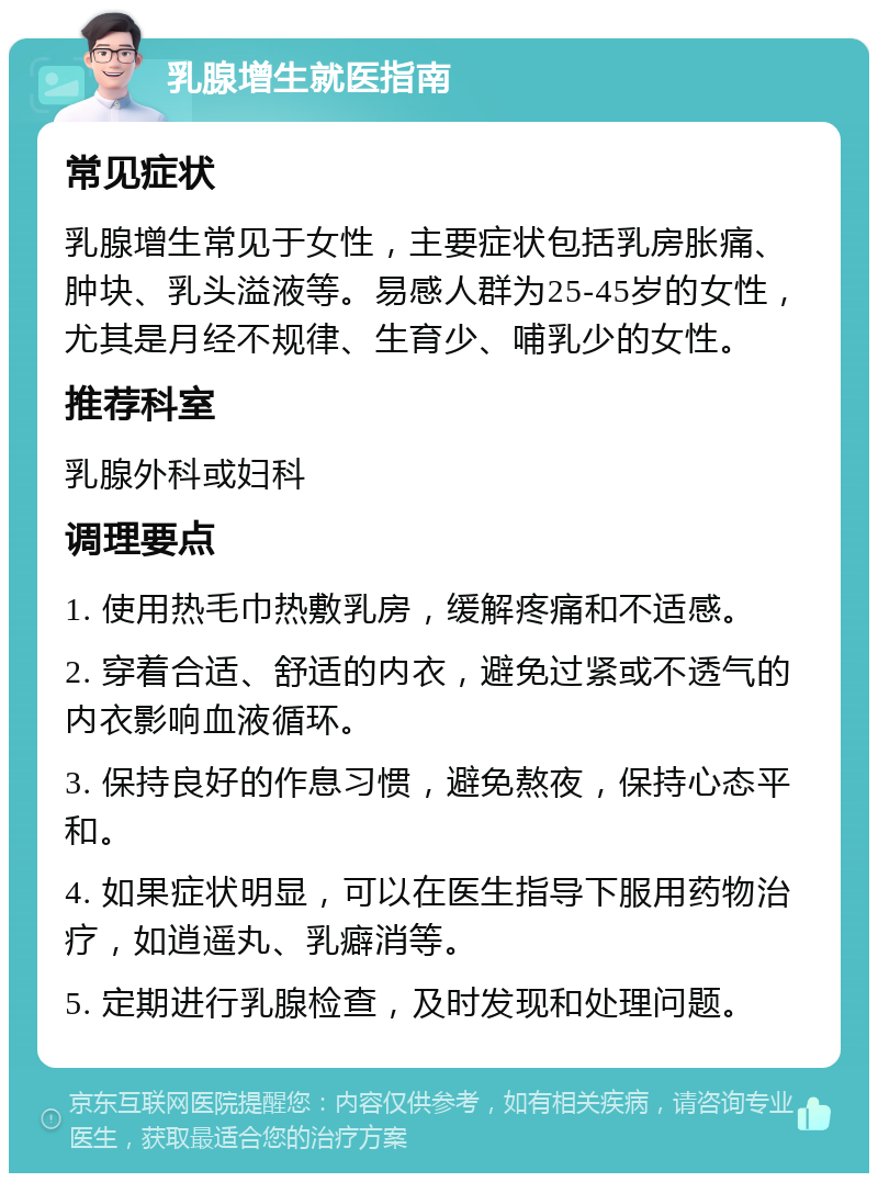 乳腺增生就医指南 常见症状 乳腺增生常见于女性，主要症状包括乳房胀痛、肿块、乳头溢液等。易感人群为25-45岁的女性，尤其是月经不规律、生育少、哺乳少的女性。 推荐科室 乳腺外科或妇科 调理要点 1. 使用热毛巾热敷乳房，缓解疼痛和不适感。 2. 穿着合适、舒适的内衣，避免过紧或不透气的内衣影响血液循环。 3. 保持良好的作息习惯，避免熬夜，保持心态平和。 4. 如果症状明显，可以在医生指导下服用药物治疗，如逍遥丸、乳癖消等。 5. 定期进行乳腺检查，及时发现和处理问题。