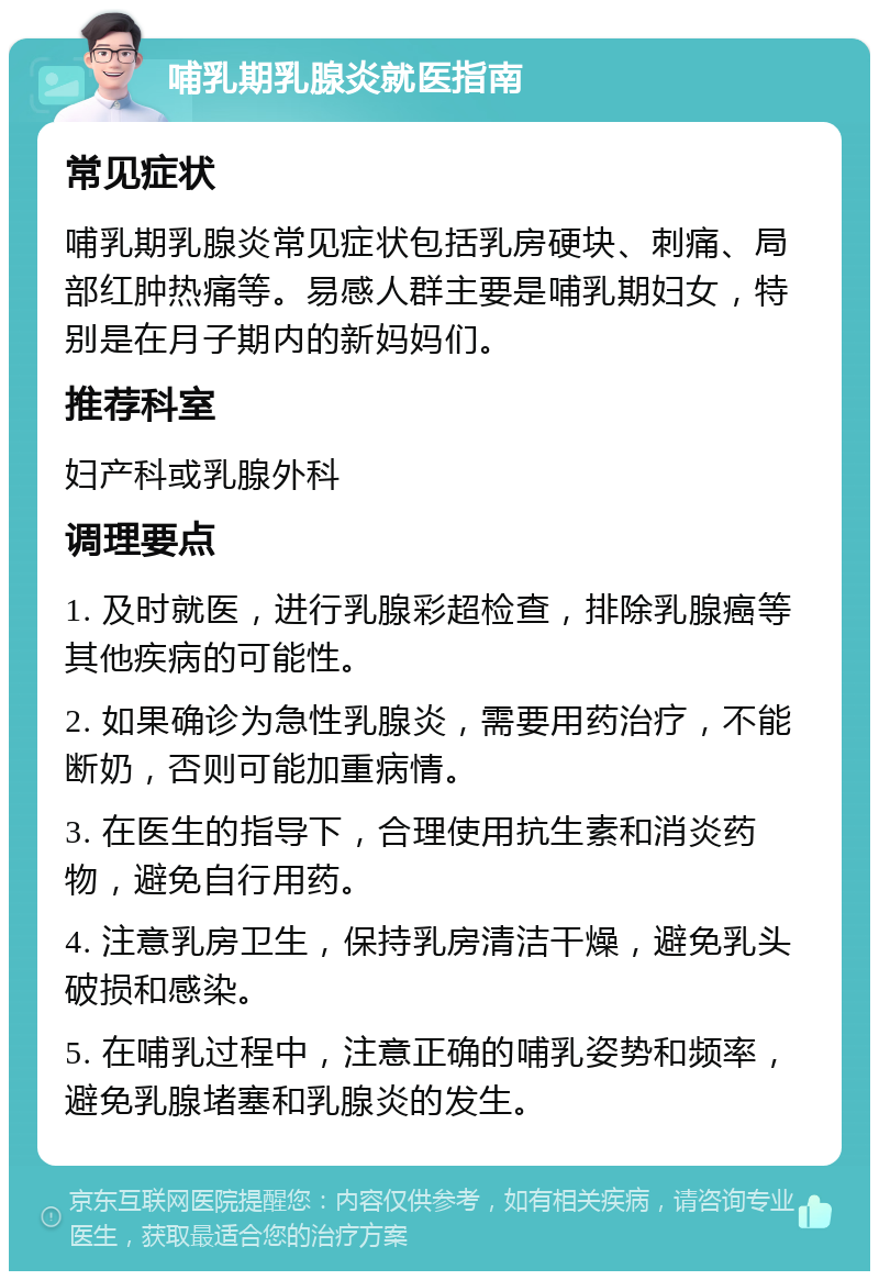 哺乳期乳腺炎就医指南 常见症状 哺乳期乳腺炎常见症状包括乳房硬块、刺痛、局部红肿热痛等。易感人群主要是哺乳期妇女，特别是在月子期内的新妈妈们。 推荐科室 妇产科或乳腺外科 调理要点 1. 及时就医，进行乳腺彩超检查，排除乳腺癌等其他疾病的可能性。 2. 如果确诊为急性乳腺炎，需要用药治疗，不能断奶，否则可能加重病情。 3. 在医生的指导下，合理使用抗生素和消炎药物，避免自行用药。 4. 注意乳房卫生，保持乳房清洁干燥，避免乳头破损和感染。 5. 在哺乳过程中，注意正确的哺乳姿势和频率，避免乳腺堵塞和乳腺炎的发生。