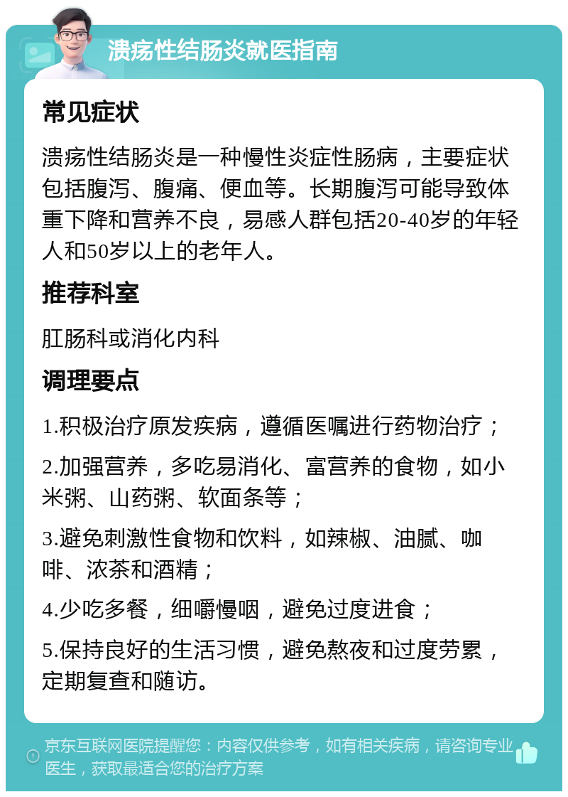 溃疡性结肠炎就医指南 常见症状 溃疡性结肠炎是一种慢性炎症性肠病，主要症状包括腹泻、腹痛、便血等。长期腹泻可能导致体重下降和营养不良，易感人群包括20-40岁的年轻人和50岁以上的老年人。 推荐科室 肛肠科或消化内科 调理要点 1.积极治疗原发疾病，遵循医嘱进行药物治疗； 2.加强营养，多吃易消化、富营养的食物，如小米粥、山药粥、软面条等； 3.避免刺激性食物和饮料，如辣椒、油腻、咖啡、浓茶和酒精； 4.少吃多餐，细嚼慢咽，避免过度进食； 5.保持良好的生活习惯，避免熬夜和过度劳累，定期复查和随访。