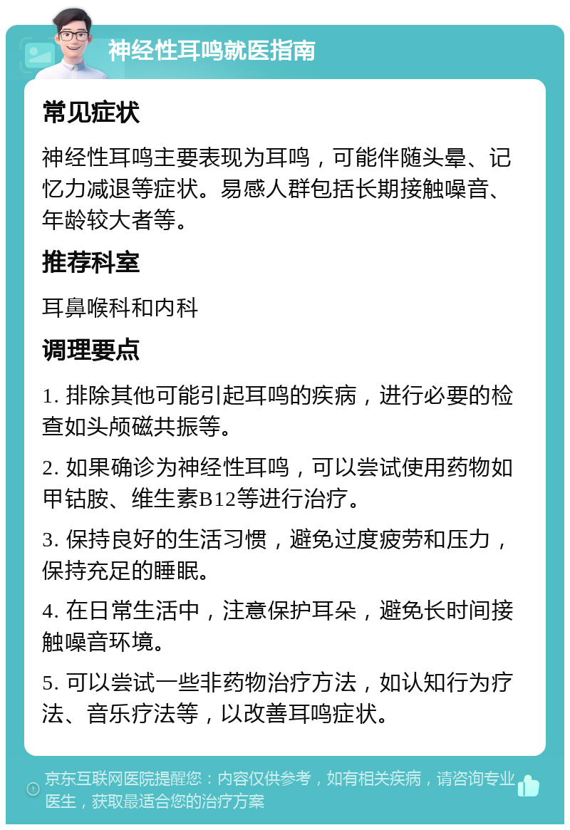 神经性耳鸣就医指南 常见症状 神经性耳鸣主要表现为耳鸣，可能伴随头晕、记忆力减退等症状。易感人群包括长期接触噪音、年龄较大者等。 推荐科室 耳鼻喉科和内科 调理要点 1. 排除其他可能引起耳鸣的疾病，进行必要的检查如头颅磁共振等。 2. 如果确诊为神经性耳鸣，可以尝试使用药物如甲钴胺、维生素B12等进行治疗。 3. 保持良好的生活习惯，避免过度疲劳和压力，保持充足的睡眠。 4. 在日常生活中，注意保护耳朵，避免长时间接触噪音环境。 5. 可以尝试一些非药物治疗方法，如认知行为疗法、音乐疗法等，以改善耳鸣症状。