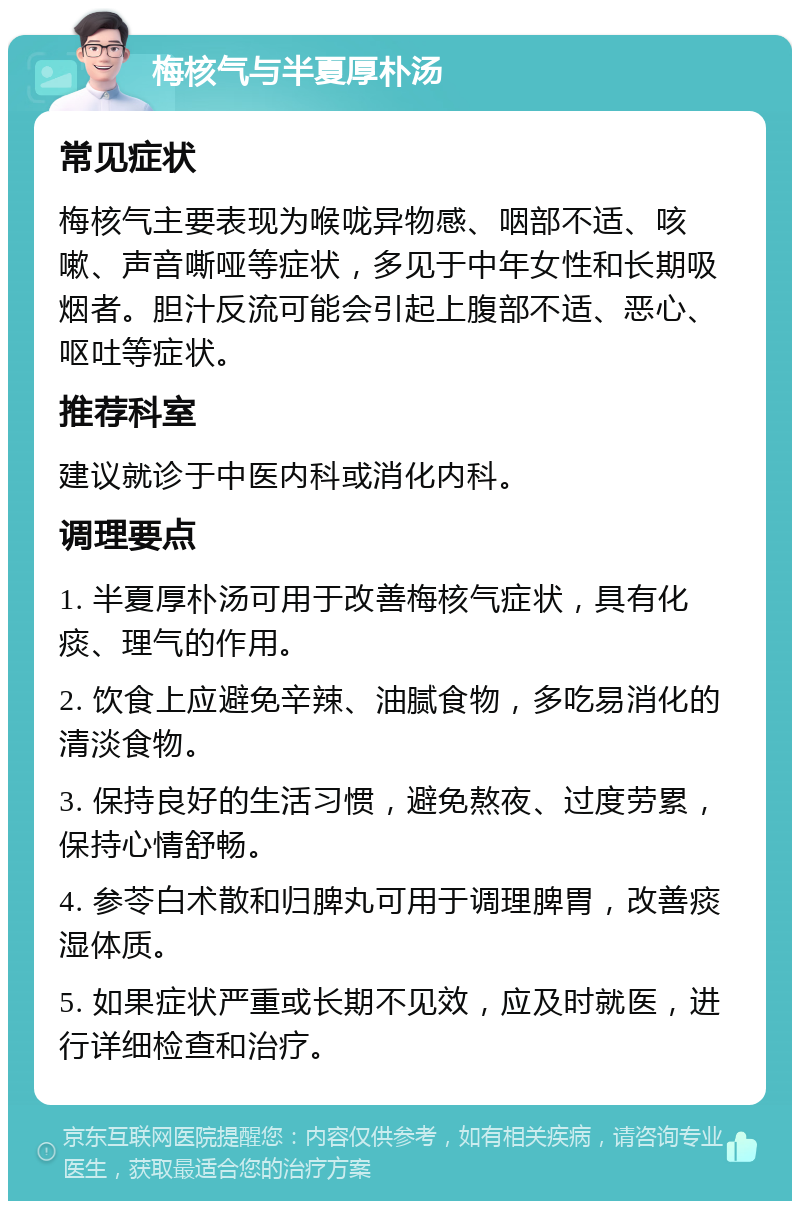 梅核气与半夏厚朴汤 常见症状 梅核气主要表现为喉咙异物感、咽部不适、咳嗽、声音嘶哑等症状，多见于中年女性和长期吸烟者。胆汁反流可能会引起上腹部不适、恶心、呕吐等症状。 推荐科室 建议就诊于中医内科或消化内科。 调理要点 1. 半夏厚朴汤可用于改善梅核气症状，具有化痰、理气的作用。 2. 饮食上应避免辛辣、油腻食物，多吃易消化的清淡食物。 3. 保持良好的生活习惯，避免熬夜、过度劳累，保持心情舒畅。 4. 参苓白术散和归脾丸可用于调理脾胃，改善痰湿体质。 5. 如果症状严重或长期不见效，应及时就医，进行详细检查和治疗。