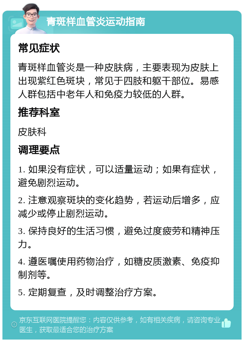 青斑样血管炎运动指南 常见症状 青斑样血管炎是一种皮肤病，主要表现为皮肤上出现紫红色斑块，常见于四肢和躯干部位。易感人群包括中老年人和免疫力较低的人群。 推荐科室 皮肤科 调理要点 1. 如果没有症状，可以适量运动；如果有症状，避免剧烈运动。 2. 注意观察斑块的变化趋势，若运动后增多，应减少或停止剧烈运动。 3. 保持良好的生活习惯，避免过度疲劳和精神压力。 4. 遵医嘱使用药物治疗，如糖皮质激素、免疫抑制剂等。 5. 定期复查，及时调整治疗方案。