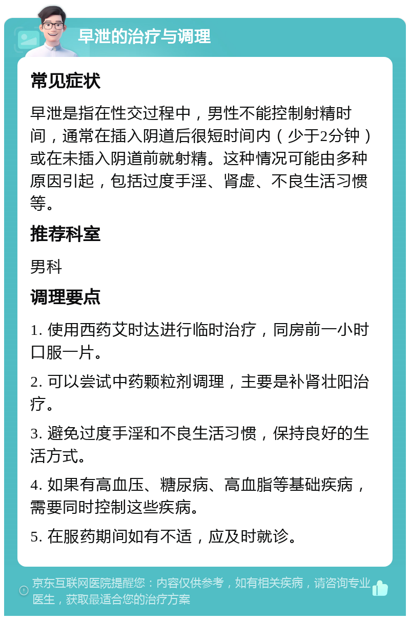 早泄的治疗与调理 常见症状 早泄是指在性交过程中，男性不能控制射精时间，通常在插入阴道后很短时间内（少于2分钟）或在未插入阴道前就射精。这种情况可能由多种原因引起，包括过度手淫、肾虚、不良生活习惯等。 推荐科室 男科 调理要点 1. 使用西药艾时达进行临时治疗，同房前一小时口服一片。 2. 可以尝试中药颗粒剂调理，主要是补肾壮阳治疗。 3. 避免过度手淫和不良生活习惯，保持良好的生活方式。 4. 如果有高血压、糖尿病、高血脂等基础疾病，需要同时控制这些疾病。 5. 在服药期间如有不适，应及时就诊。