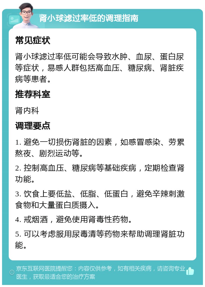 肾小球滤过率低的调理指南 常见症状 肾小球滤过率低可能会导致水肿、血尿、蛋白尿等症状，易感人群包括高血压、糖尿病、肾脏疾病等患者。 推荐科室 肾内科 调理要点 1. 避免一切损伤肾脏的因素，如感冒感染、劳累熬夜、剧烈运动等。 2. 控制高血压、糖尿病等基础疾病，定期检查肾功能。 3. 饮食上要低盐、低脂、低蛋白，避免辛辣刺激食物和大量蛋白质摄入。 4. 戒烟酒，避免使用肾毒性药物。 5. 可以考虑服用尿毒清等药物来帮助调理肾脏功能。