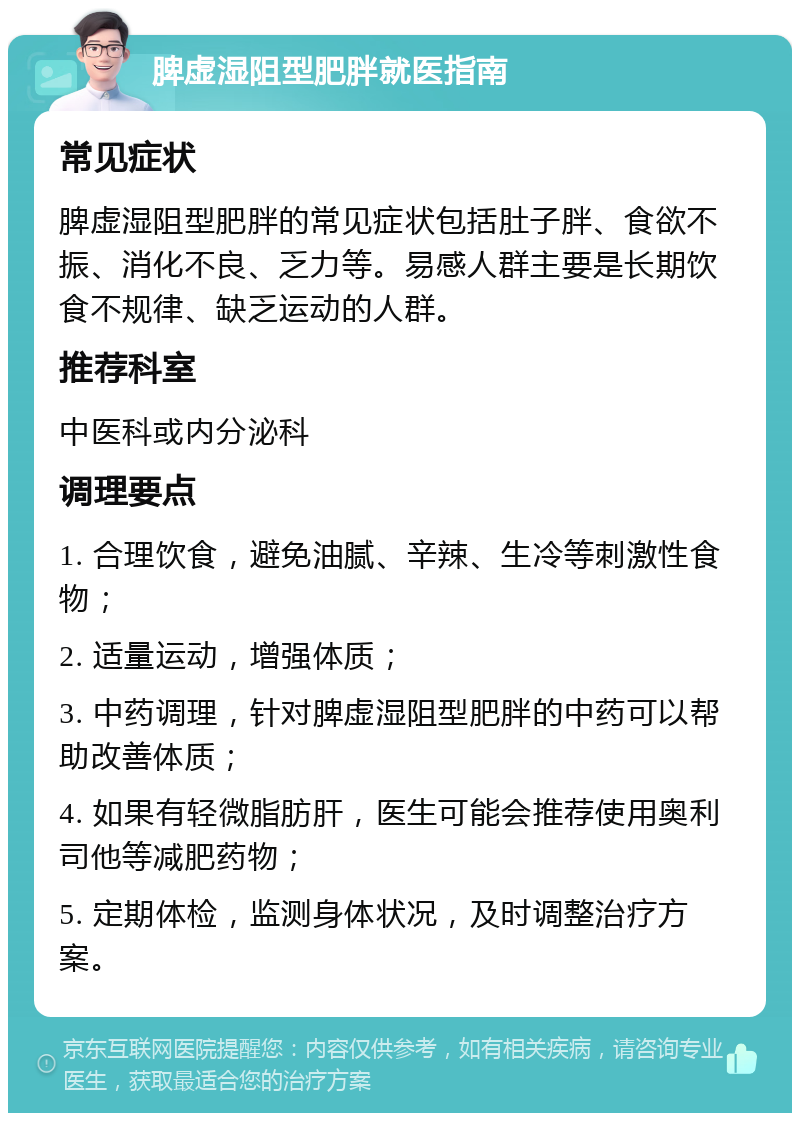 脾虚湿阻型肥胖就医指南 常见症状 脾虚湿阻型肥胖的常见症状包括肚子胖、食欲不振、消化不良、乏力等。易感人群主要是长期饮食不规律、缺乏运动的人群。 推荐科室 中医科或内分泌科 调理要点 1. 合理饮食，避免油腻、辛辣、生冷等刺激性食物； 2. 适量运动，增强体质； 3. 中药调理，针对脾虚湿阻型肥胖的中药可以帮助改善体质； 4. 如果有轻微脂肪肝，医生可能会推荐使用奥利司他等减肥药物； 5. 定期体检，监测身体状况，及时调整治疗方案。