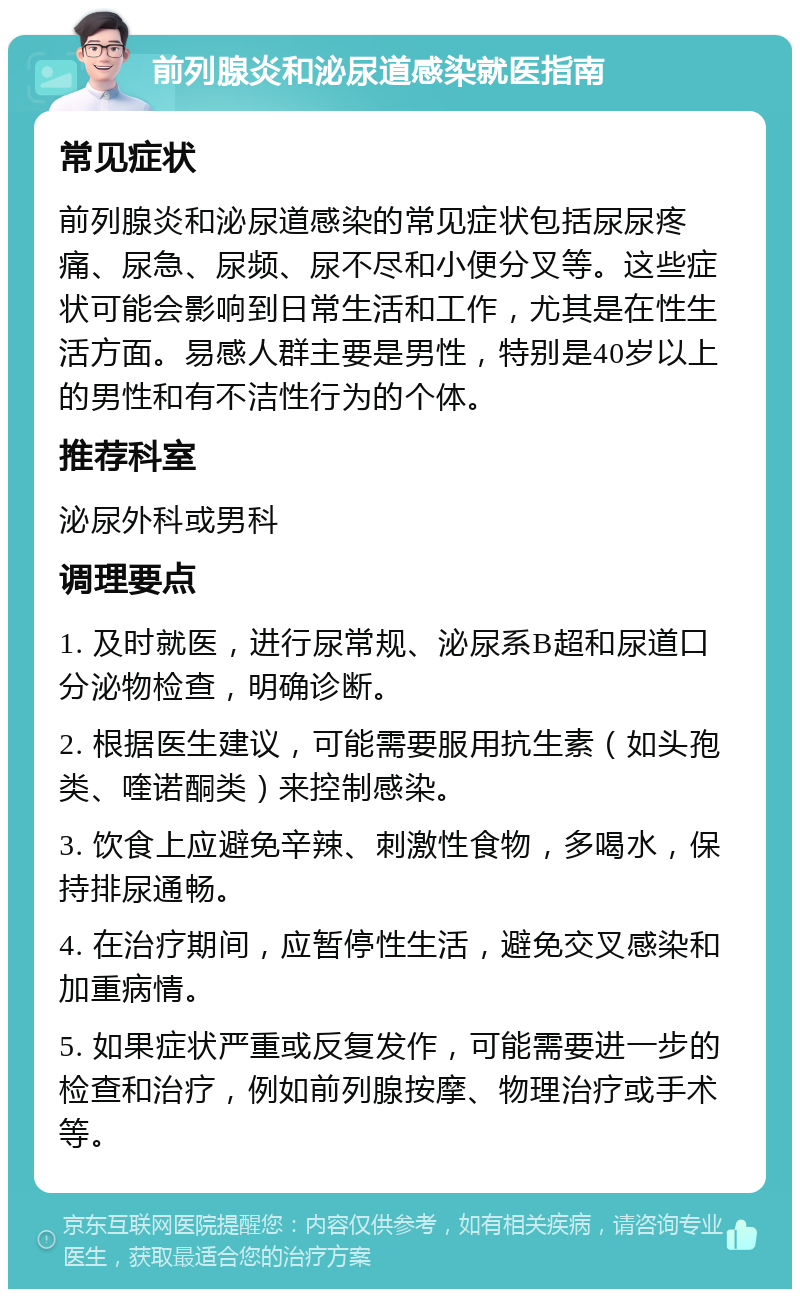 前列腺炎和泌尿道感染就医指南 常见症状 前列腺炎和泌尿道感染的常见症状包括尿尿疼痛、尿急、尿频、尿不尽和小便分叉等。这些症状可能会影响到日常生活和工作，尤其是在性生活方面。易感人群主要是男性，特别是40岁以上的男性和有不洁性行为的个体。 推荐科室 泌尿外科或男科 调理要点 1. 及时就医，进行尿常规、泌尿系B超和尿道口分泌物检查，明确诊断。 2. 根据医生建议，可能需要服用抗生素（如头孢类、喹诺酮类）来控制感染。 3. 饮食上应避免辛辣、刺激性食物，多喝水，保持排尿通畅。 4. 在治疗期间，应暂停性生活，避免交叉感染和加重病情。 5. 如果症状严重或反复发作，可能需要进一步的检查和治疗，例如前列腺按摩、物理治疗或手术等。