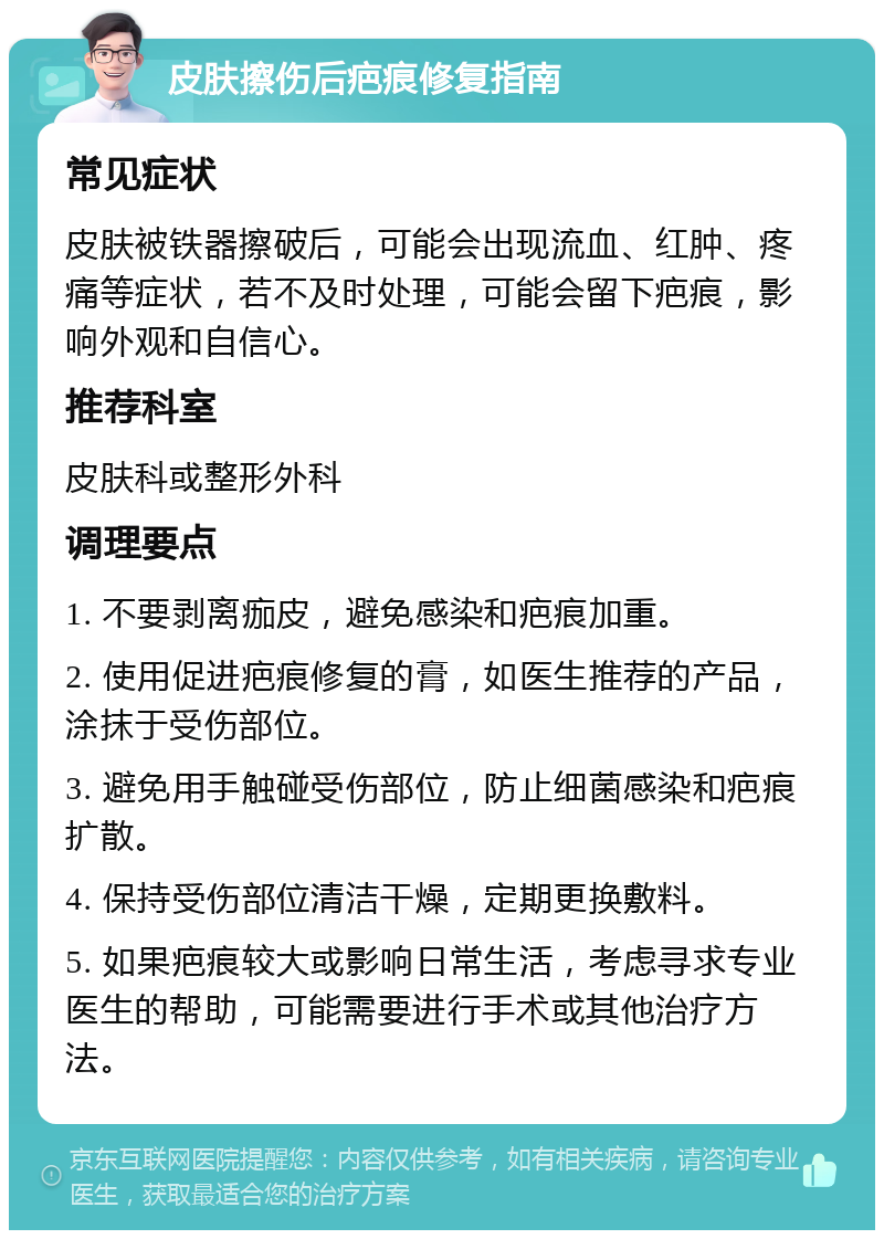 皮肤擦伤后疤痕修复指南 常见症状 皮肤被铁器擦破后，可能会出现流血、红肿、疼痛等症状，若不及时处理，可能会留下疤痕，影响外观和自信心。 推荐科室 皮肤科或整形外科 调理要点 1. 不要剥离痂皮，避免感染和疤痕加重。 2. 使用促进疤痕修复的膏，如医生推荐的产品，涂抹于受伤部位。 3. 避免用手触碰受伤部位，防止细菌感染和疤痕扩散。 4. 保持受伤部位清洁干燥，定期更换敷料。 5. 如果疤痕较大或影响日常生活，考虑寻求专业医生的帮助，可能需要进行手术或其他治疗方法。