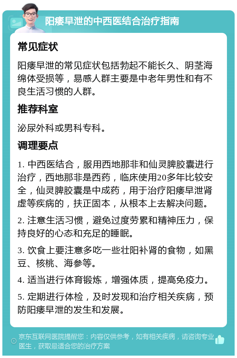 阳痿早泄的中西医结合治疗指南 常见症状 阳痿早泄的常见症状包括勃起不能长久、阴茎海绵体受损等，易感人群主要是中老年男性和有不良生活习惯的人群。 推荐科室 泌尿外科或男科专科。 调理要点 1. 中西医结合，服用西地那非和仙灵脾胶囊进行治疗，西地那非是西药，临床使用20多年比较安全，仙灵脾胶囊是中成药，用于治疗阳痿早泄肾虚等疾病的，扶正固本，从根本上去解决问题。 2. 注意生活习惯，避免过度劳累和精神压力，保持良好的心态和充足的睡眠。 3. 饮食上要注意多吃一些壮阳补肾的食物，如黑豆、核桃、海参等。 4. 适当进行体育锻炼，增强体质，提高免疫力。 5. 定期进行体检，及时发现和治疗相关疾病，预防阳痿早泄的发生和发展。