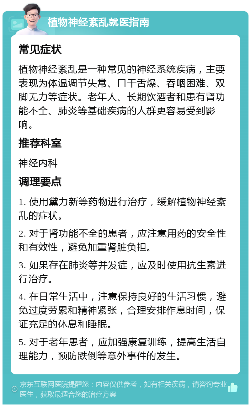 植物神经紊乱就医指南 常见症状 植物神经紊乱是一种常见的神经系统疾病，主要表现为体温调节失常、口干舌燥、吞咽困难、双脚无力等症状。老年人、长期饮酒者和患有肾功能不全、肺炎等基础疾病的人群更容易受到影响。 推荐科室 神经内科 调理要点 1. 使用黛力新等药物进行治疗，缓解植物神经紊乱的症状。 2. 对于肾功能不全的患者，应注意用药的安全性和有效性，避免加重肾脏负担。 3. 如果存在肺炎等并发症，应及时使用抗生素进行治疗。 4. 在日常生活中，注意保持良好的生活习惯，避免过度劳累和精神紧张，合理安排作息时间，保证充足的休息和睡眠。 5. 对于老年患者，应加强康复训练，提高生活自理能力，预防跌倒等意外事件的发生。