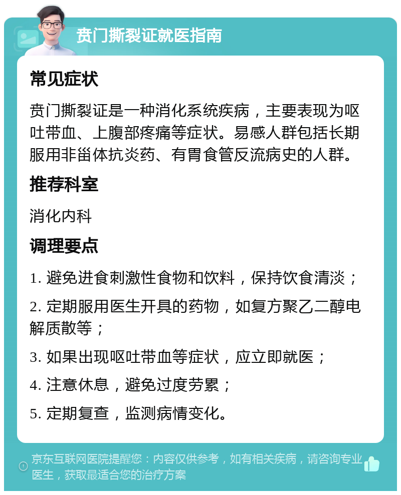 贲门撕裂证就医指南 常见症状 贲门撕裂证是一种消化系统疾病，主要表现为呕吐带血、上腹部疼痛等症状。易感人群包括长期服用非甾体抗炎药、有胃食管反流病史的人群。 推荐科室 消化内科 调理要点 1. 避免进食刺激性食物和饮料，保持饮食清淡； 2. 定期服用医生开具的药物，如复方聚乙二醇电解质散等； 3. 如果出现呕吐带血等症状，应立即就医； 4. 注意休息，避免过度劳累； 5. 定期复查，监测病情变化。