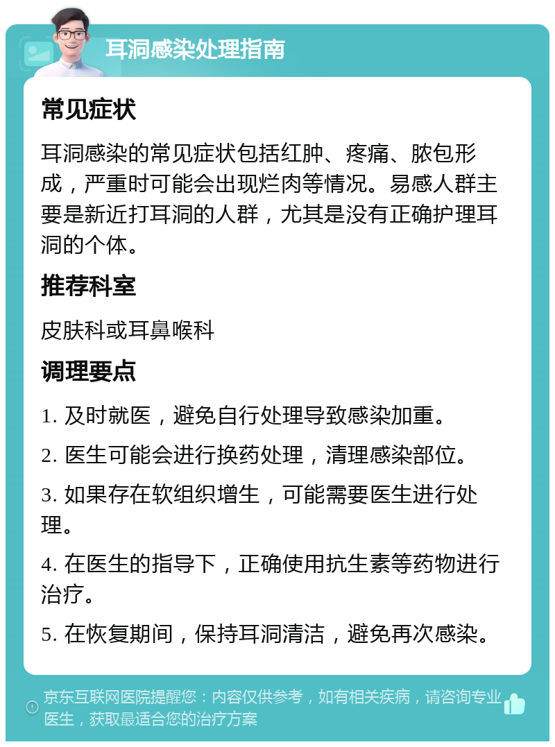 耳洞感染处理指南 常见症状 耳洞感染的常见症状包括红肿、疼痛、脓包形成，严重时可能会出现烂肉等情况。易感人群主要是新近打耳洞的人群，尤其是没有正确护理耳洞的个体。 推荐科室 皮肤科或耳鼻喉科 调理要点 1. 及时就医，避免自行处理导致感染加重。 2. 医生可能会进行换药处理，清理感染部位。 3. 如果存在软组织增生，可能需要医生进行处理。 4. 在医生的指导下，正确使用抗生素等药物进行治疗。 5. 在恢复期间，保持耳洞清洁，避免再次感染。