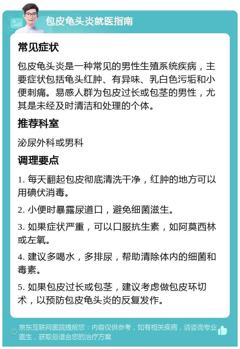 包皮龟头炎就医指南 常见症状 包皮龟头炎是一种常见的男性生殖系统疾病，主要症状包括龟头红肿、有异味、乳白色污垢和小便刺痛。易感人群为包皮过长或包茎的男性，尤其是未经及时清洁和处理的个体。 推荐科室 泌尿外科或男科 调理要点 1. 每天翻起包皮彻底清洗干净，红肿的地方可以用碘伏消毒。 2. 小便时暴露尿道口，避免细菌滋生。 3. 如果症状严重，可以口服抗生素，如阿莫西林或左氧。 4. 建议多喝水，多排尿，帮助清除体内的细菌和毒素。 5. 如果包皮过长或包茎，建议考虑做包皮环切术，以预防包皮龟头炎的反复发作。