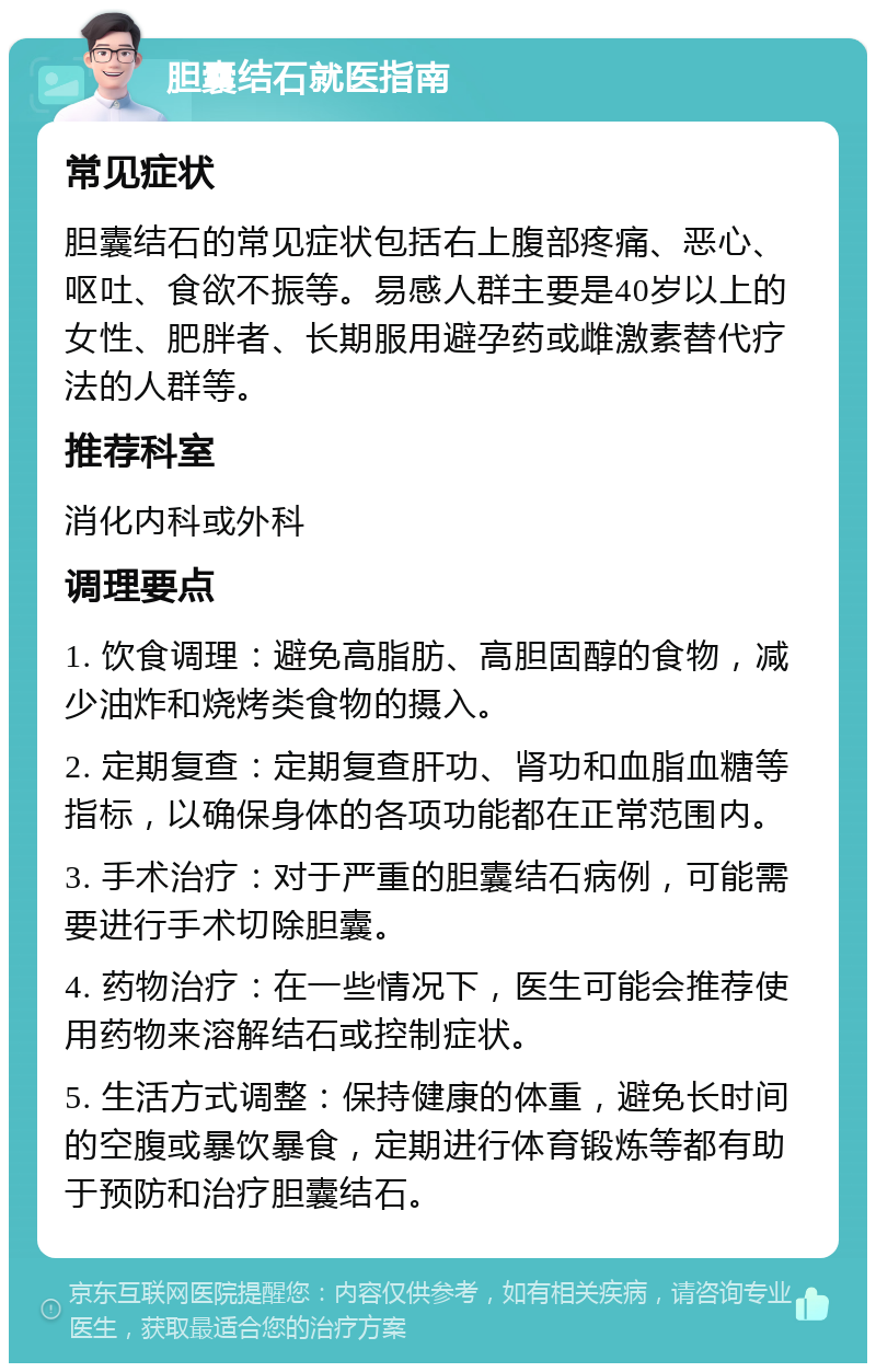 胆囊结石就医指南 常见症状 胆囊结石的常见症状包括右上腹部疼痛、恶心、呕吐、食欲不振等。易感人群主要是40岁以上的女性、肥胖者、长期服用避孕药或雌激素替代疗法的人群等。 推荐科室 消化内科或外科 调理要点 1. 饮食调理：避免高脂肪、高胆固醇的食物，减少油炸和烧烤类食物的摄入。 2. 定期复查：定期复查肝功、肾功和血脂血糖等指标，以确保身体的各项功能都在正常范围内。 3. 手术治疗：对于严重的胆囊结石病例，可能需要进行手术切除胆囊。 4. 药物治疗：在一些情况下，医生可能会推荐使用药物来溶解结石或控制症状。 5. 生活方式调整：保持健康的体重，避免长时间的空腹或暴饮暴食，定期进行体育锻炼等都有助于预防和治疗胆囊结石。