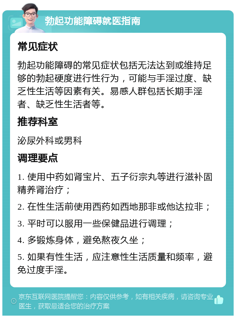 勃起功能障碍就医指南 常见症状 勃起功能障碍的常见症状包括无法达到或维持足够的勃起硬度进行性行为，可能与手淫过度、缺乏性生活等因素有关。易感人群包括长期手淫者、缺乏性生活者等。 推荐科室 泌尿外科或男科 调理要点 1. 使用中药如肾宝片、五子衍宗丸等进行滋补固精养肾治疗； 2. 在性生活前使用西药如西地那非或他达拉非； 3. 平时可以服用一些保健品进行调理； 4. 多锻炼身体，避免熬夜久坐； 5. 如果有性生活，应注意性生活质量和频率，避免过度手淫。