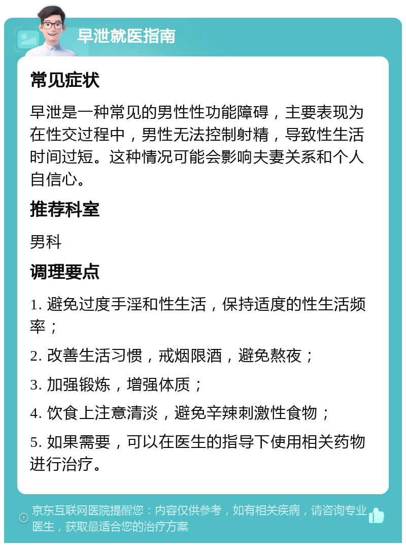 早泄就医指南 常见症状 早泄是一种常见的男性性功能障碍，主要表现为在性交过程中，男性无法控制射精，导致性生活时间过短。这种情况可能会影响夫妻关系和个人自信心。 推荐科室 男科 调理要点 1. 避免过度手淫和性生活，保持适度的性生活频率； 2. 改善生活习惯，戒烟限酒，避免熬夜； 3. 加强锻炼，增强体质； 4. 饮食上注意清淡，避免辛辣刺激性食物； 5. 如果需要，可以在医生的指导下使用相关药物进行治疗。