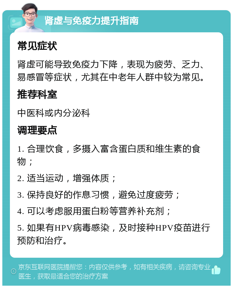 肾虚与免疫力提升指南 常见症状 肾虚可能导致免疫力下降，表现为疲劳、乏力、易感冒等症状，尤其在中老年人群中较为常见。 推荐科室 中医科或内分泌科 调理要点 1. 合理饮食，多摄入富含蛋白质和维生素的食物； 2. 适当运动，增强体质； 3. 保持良好的作息习惯，避免过度疲劳； 4. 可以考虑服用蛋白粉等营养补充剂； 5. 如果有HPV病毒感染，及时接种HPV疫苗进行预防和治疗。