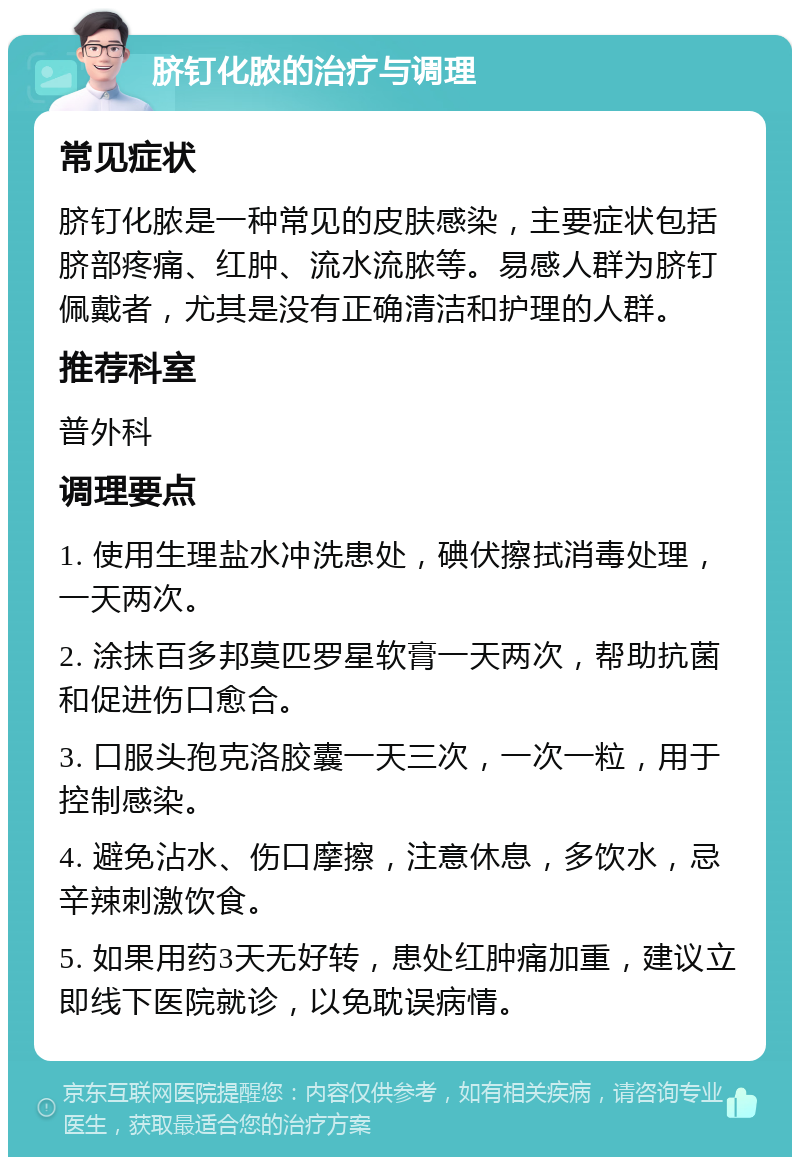 脐钉化脓的治疗与调理 常见症状 脐钉化脓是一种常见的皮肤感染，主要症状包括脐部疼痛、红肿、流水流脓等。易感人群为脐钉佩戴者，尤其是没有正确清洁和护理的人群。 推荐科室 普外科 调理要点 1. 使用生理盐水冲洗患处，碘伏擦拭消毒处理，一天两次。 2. 涂抹百多邦莫匹罗星软膏一天两次，帮助抗菌和促进伤口愈合。 3. 口服头孢克洛胶囊一天三次，一次一粒，用于控制感染。 4. 避免沾水、伤口摩擦，注意休息，多饮水，忌辛辣刺激饮食。 5. 如果用药3天无好转，患处红肿痛加重，建议立即线下医院就诊，以免耽误病情。