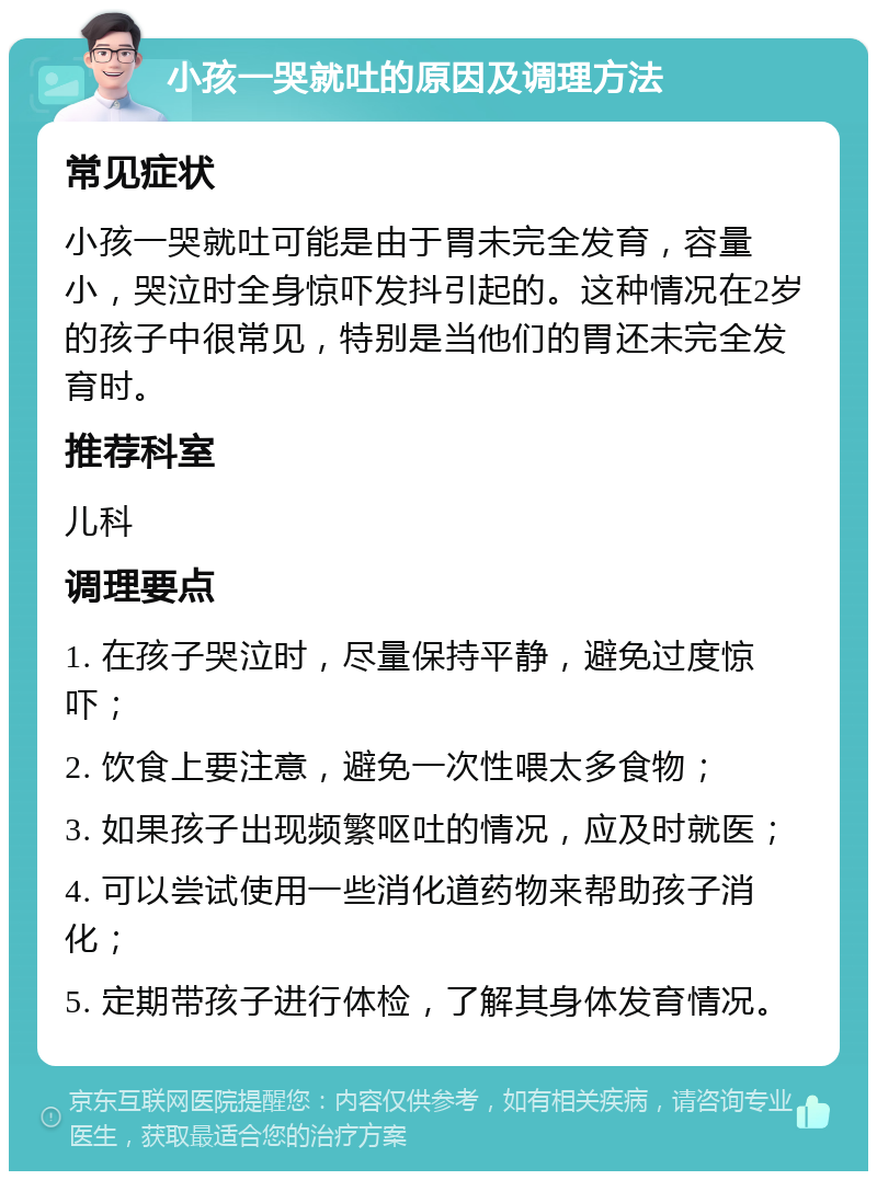 小孩一哭就吐的原因及调理方法 常见症状 小孩一哭就吐可能是由于胃未完全发育，容量小，哭泣时全身惊吓发抖引起的。这种情况在2岁的孩子中很常见，特别是当他们的胃还未完全发育时。 推荐科室 儿科 调理要点 1. 在孩子哭泣时，尽量保持平静，避免过度惊吓； 2. 饮食上要注意，避免一次性喂太多食物； 3. 如果孩子出现频繁呕吐的情况，应及时就医； 4. 可以尝试使用一些消化道药物来帮助孩子消化； 5. 定期带孩子进行体检，了解其身体发育情况。