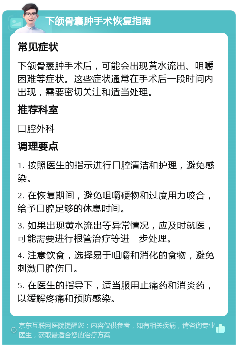 下颌骨囊肿手术恢复指南 常见症状 下颌骨囊肿手术后，可能会出现黄水流出、咀嚼困难等症状。这些症状通常在手术后一段时间内出现，需要密切关注和适当处理。 推荐科室 口腔外科 调理要点 1. 按照医生的指示进行口腔清洁和护理，避免感染。 2. 在恢复期间，避免咀嚼硬物和过度用力咬合，给予口腔足够的休息时间。 3. 如果出现黄水流出等异常情况，应及时就医，可能需要进行根管治疗等进一步处理。 4. 注意饮食，选择易于咀嚼和消化的食物，避免刺激口腔伤口。 5. 在医生的指导下，适当服用止痛药和消炎药，以缓解疼痛和预防感染。