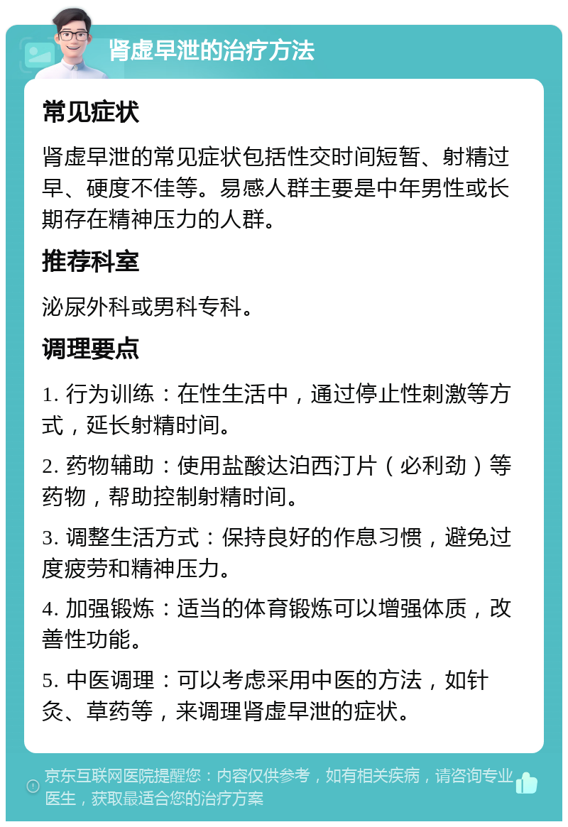 肾虚早泄的治疗方法 常见症状 肾虚早泄的常见症状包括性交时间短暂、射精过早、硬度不佳等。易感人群主要是中年男性或长期存在精神压力的人群。 推荐科室 泌尿外科或男科专科。 调理要点 1. 行为训练：在性生活中，通过停止性刺激等方式，延长射精时间。 2. 药物辅助：使用盐酸达泊西汀片（必利劲）等药物，帮助控制射精时间。 3. 调整生活方式：保持良好的作息习惯，避免过度疲劳和精神压力。 4. 加强锻炼：适当的体育锻炼可以增强体质，改善性功能。 5. 中医调理：可以考虑采用中医的方法，如针灸、草药等，来调理肾虚早泄的症状。