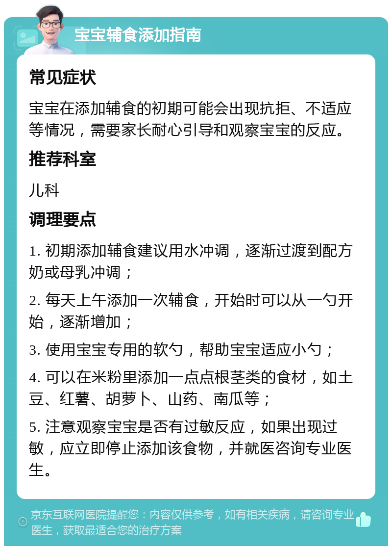 宝宝辅食添加指南 常见症状 宝宝在添加辅食的初期可能会出现抗拒、不适应等情况，需要家长耐心引导和观察宝宝的反应。 推荐科室 儿科 调理要点 1. 初期添加辅食建议用水冲调，逐渐过渡到配方奶或母乳冲调； 2. 每天上午添加一次辅食，开始时可以从一勺开始，逐渐增加； 3. 使用宝宝专用的软勺，帮助宝宝适应小勺； 4. 可以在米粉里添加一点点根茎类的食材，如土豆、红薯、胡萝卜、山药、南瓜等； 5. 注意观察宝宝是否有过敏反应，如果出现过敏，应立即停止添加该食物，并就医咨询专业医生。